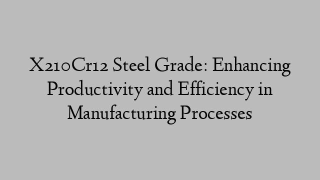 X210Cr12 Steel Grade: Enhancing Productivity and Efficiency in Manufacturing Processes