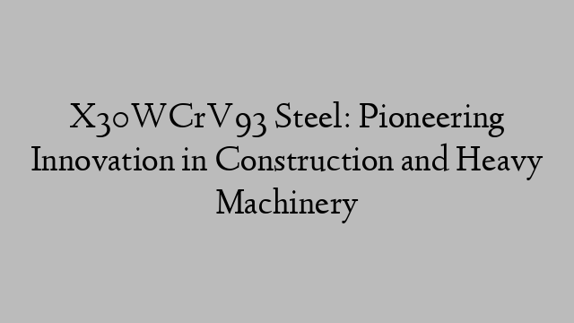 X30WCrV93 Steel: Pioneering Innovation in Construction and Heavy Machinery