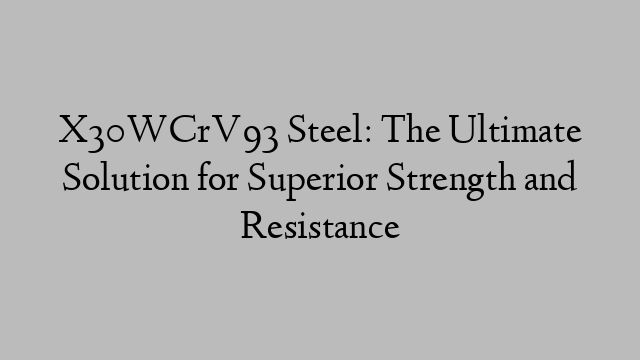 X30WCrV93 Steel: The Ultimate Solution for Superior Strength and Resistance