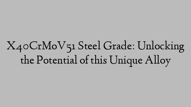 X40CrMoV51 Steel Grade: Unlocking the Potential of this Unique Alloy