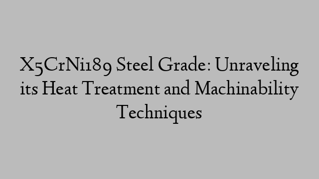 X5CrNi189 Steel Grade: Unraveling its Heat Treatment and Machinability Techniques