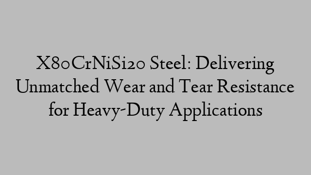 X80CrNiSi20 Steel: Delivering Unmatched Wear and Tear Resistance for Heavy-Duty Applications