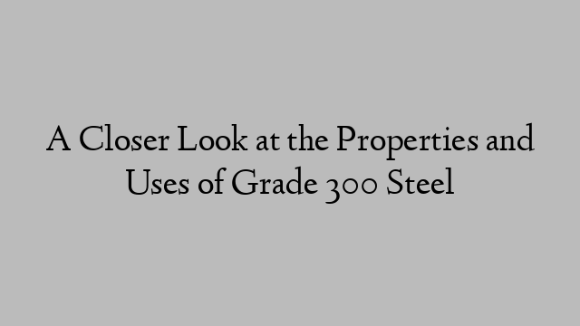 A Closer Look at the Properties and Uses of Grade 300 Steel