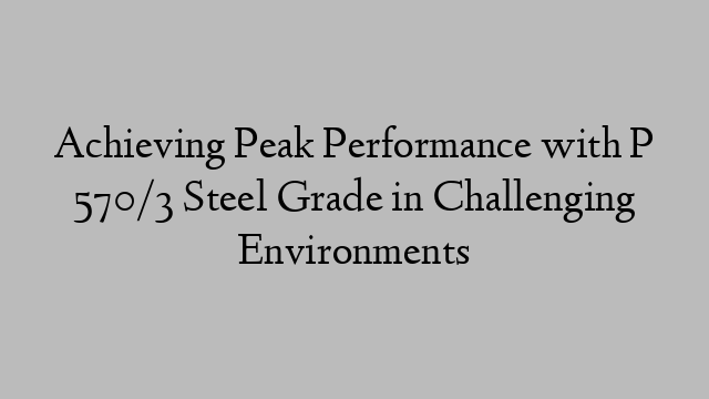 Achieving Peak Performance with P 570/3 Steel Grade in Challenging Environments