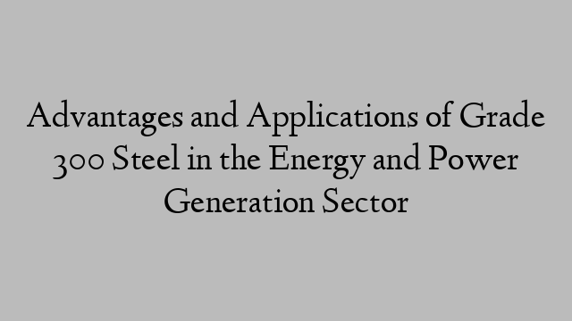 Advantages and Applications of Grade 300 Steel in the Energy and Power Generation Sector