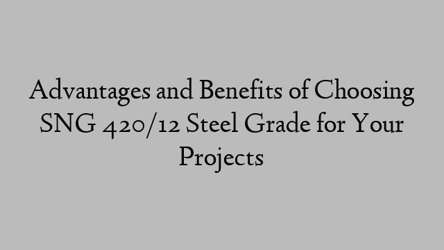 Advantages and Benefits of Choosing SNG 420/12 Steel Grade for Your Projects