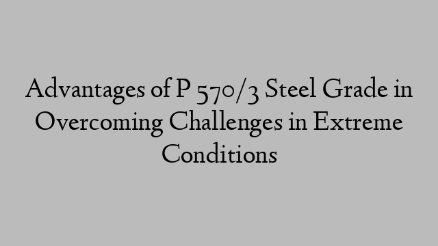 Advantages of P 570/3 Steel Grade in Overcoming Challenges in Extreme Conditions
