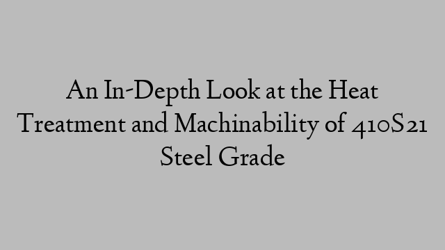 An In-Depth Look at the Heat Treatment and Machinability of 410S21 Steel Grade