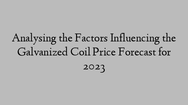 Analysing the Factors Influencing the Galvanized Coil Price Forecast for 2023