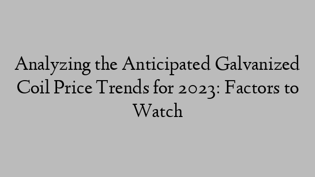 Analyzing the Anticipated Galvanized Coil Price Trends for 2023: Factors to Watch