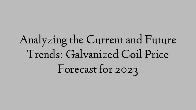 Analyzing the Current and Future Trends: Galvanized Coil Price Forecast for 2023