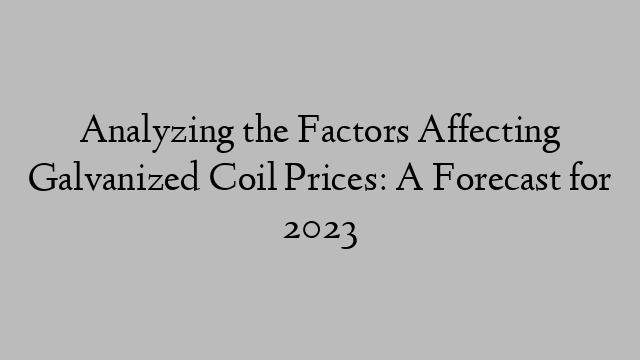 Analyzing the Factors Affecting Galvanized Coil Prices: A Forecast for 2023