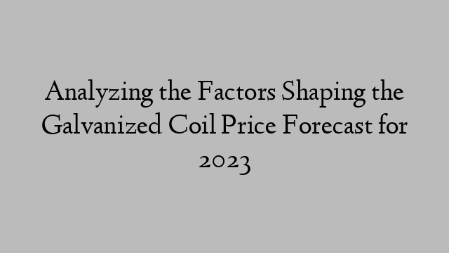 Analyzing the Factors Shaping the Galvanized Coil Price Forecast for 2023