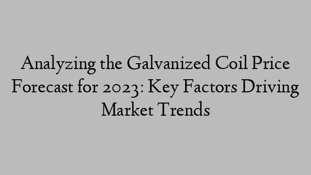 Analyzing the Galvanized Coil Price Forecast for 2023: Key Factors Driving Market Trends