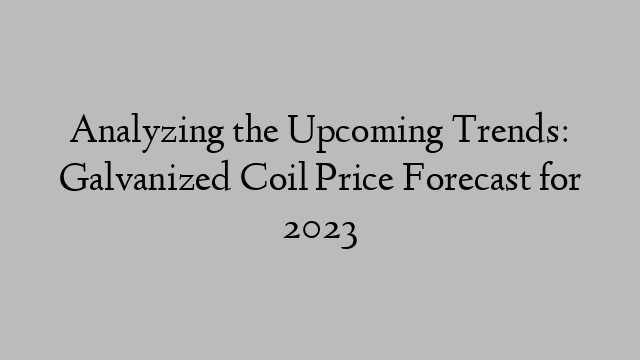 Analyzing the Upcoming Trends: Galvanized Coil Price Forecast for 2023