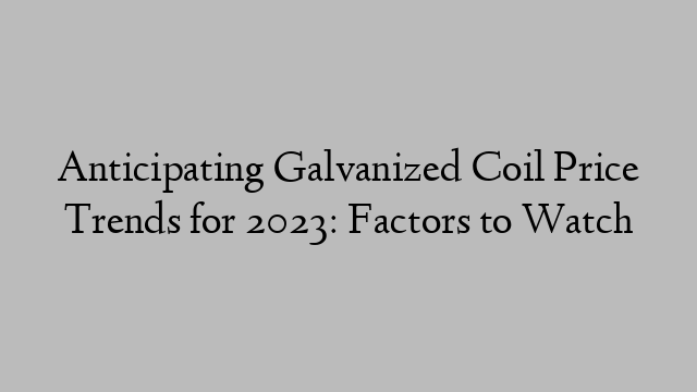 Anticipating Galvanized Coil Price Trends for 2023: Factors to Watch