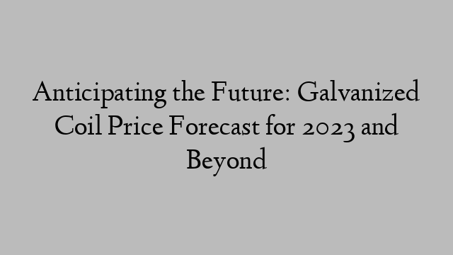 Anticipating the Future: Galvanized Coil Price Forecast for 2023 and Beyond