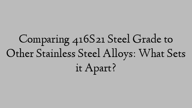 Comparing 416S21 Steel Grade to Other Stainless Steel Alloys: What Sets it Apart?