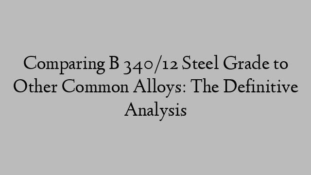 Comparing B 340/12 Steel Grade to Other Common Alloys: The Definitive Analysis