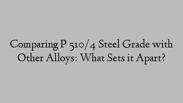 Comparing P 510/4 Steel Grade with Other Alloys: What Sets it Apart?