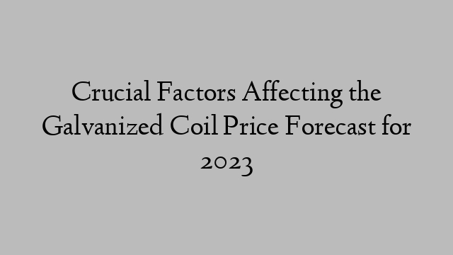 Crucial Factors Affecting the Galvanized Coil Price Forecast for 2023