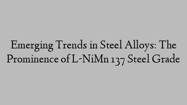 Emerging Trends in Steel Alloys: The Prominence of L-NiMn 137 Steel Grade