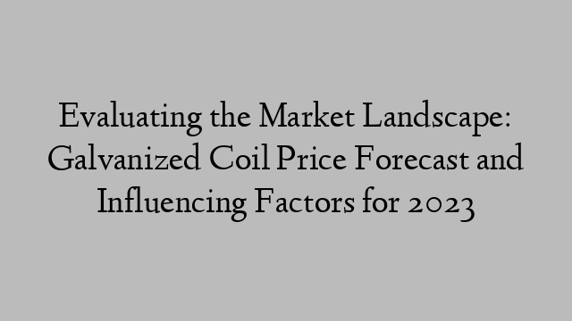 Evaluating the Market Landscape: Galvanized Coil Price Forecast and Influencing Factors for 2023