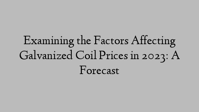 Examining the Factors Affecting Galvanized Coil Prices in 2023: A Forecast