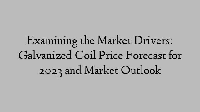 Examining the Market Drivers: Galvanized Coil Price Forecast for 2023 and Market Outlook