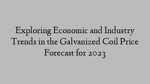 Exploring Economic and Industry Trends in the Galvanized Coil Price Forecast for 2023