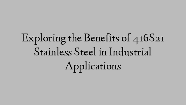 Exploring the Benefits of 416S21 Stainless Steel in Industrial Applications