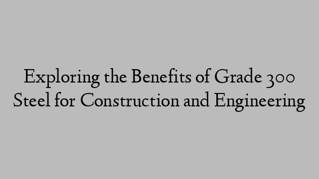 Exploring the Benefits of Grade 300 Steel for Construction and Engineering