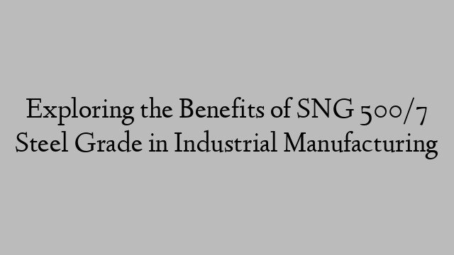 Exploring the Benefits of SNG 500/7 Steel Grade in Industrial Manufacturing