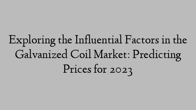 Exploring the Influential Factors in the Galvanized Coil Market: Predicting Prices for 2023