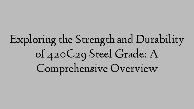 Exploring the Strength and Durability of 420C29 Steel Grade: A Comprehensive Overview