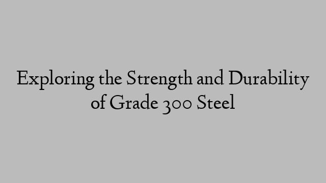 Exploring the Strength and Durability of Grade 300 Steel