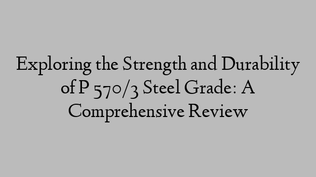 Exploring the Strength and Durability of P 570/3 Steel Grade: A Comprehensive Review