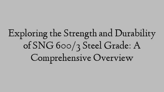 Exploring the Strength and Durability of SNG 600/3 Steel Grade: A Comprehensive Overview