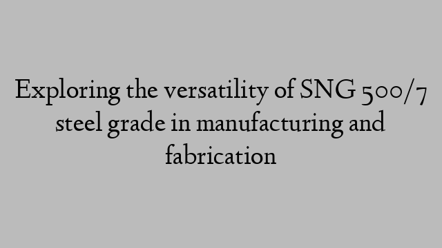 Exploring the versatility of SNG 500/7 steel grade in manufacturing and fabrication