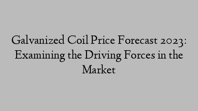 Galvanized Coil Price Forecast 2023: Examining the Driving Forces in the Market