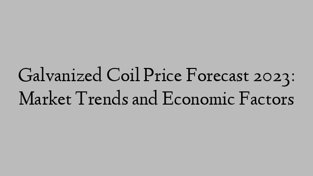 Galvanized Coil Price Forecast 2023: Market Trends and Economic Factors