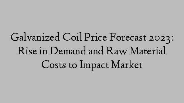 Galvanized Coil Price Forecast 2023: Rise in Demand and Raw Material Costs to Impact Market