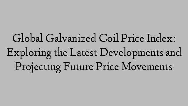 Global Galvanized Coil Price Index: Exploring the Latest Developments and Projecting Future Price Movements