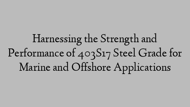 Harnessing the Strength and Performance of 403S17 Steel Grade for Marine and Offshore Applications