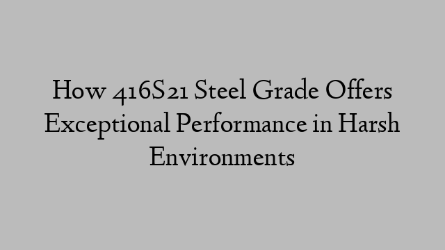 How 416S21 Steel Grade Offers Exceptional Performance in Harsh Environments