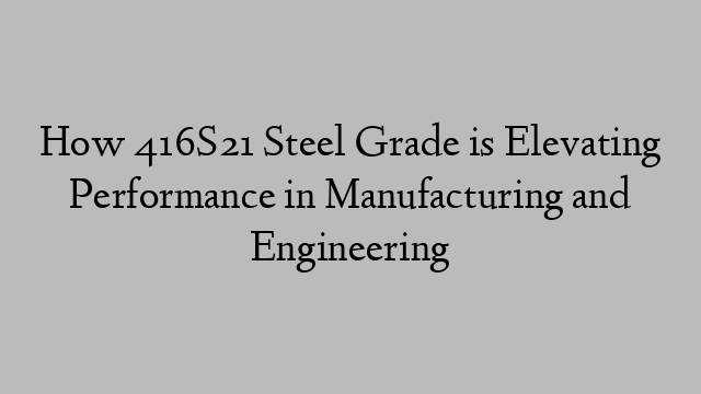 How 416S21 Steel Grade is Elevating Performance in Manufacturing and Engineering