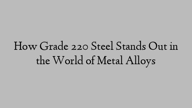 How Grade 220 Steel Stands Out in the World of Metal Alloys