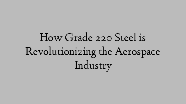 How Grade 220 Steel is Revolutionizing the Aerospace Industry