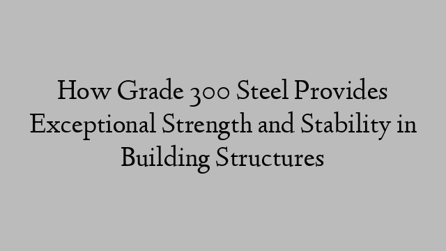 How Grade 300 Steel Provides Exceptional Strength and Stability in Building Structures