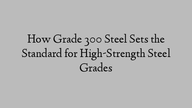 How Grade 300 Steel Sets the Standard for High-Strength Steel Grades